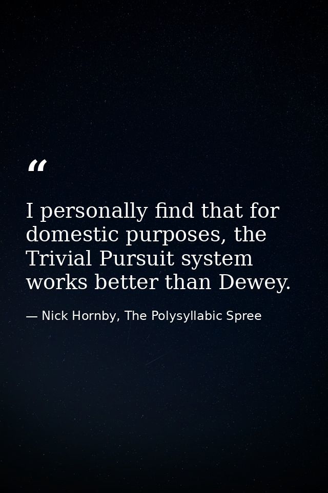 I personally find that for domestic purposes, the Trivial Pursuit system works better than Dewey. — Nick Hornby, The Polysyllabic Spree