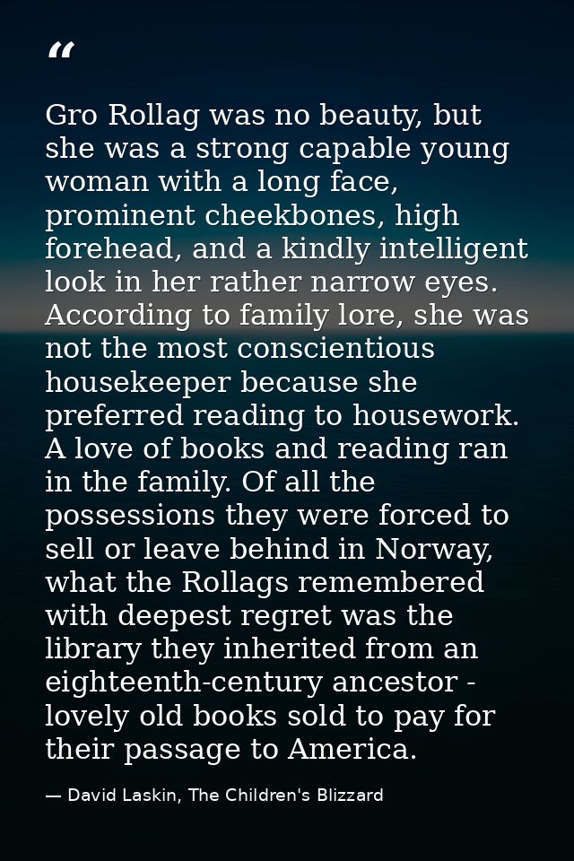 Gro Rollag was no beauty, but she was a strong capable young woman with a long face, prominent cheekbones, high forehead — David Laskin, The Children's Blizzard