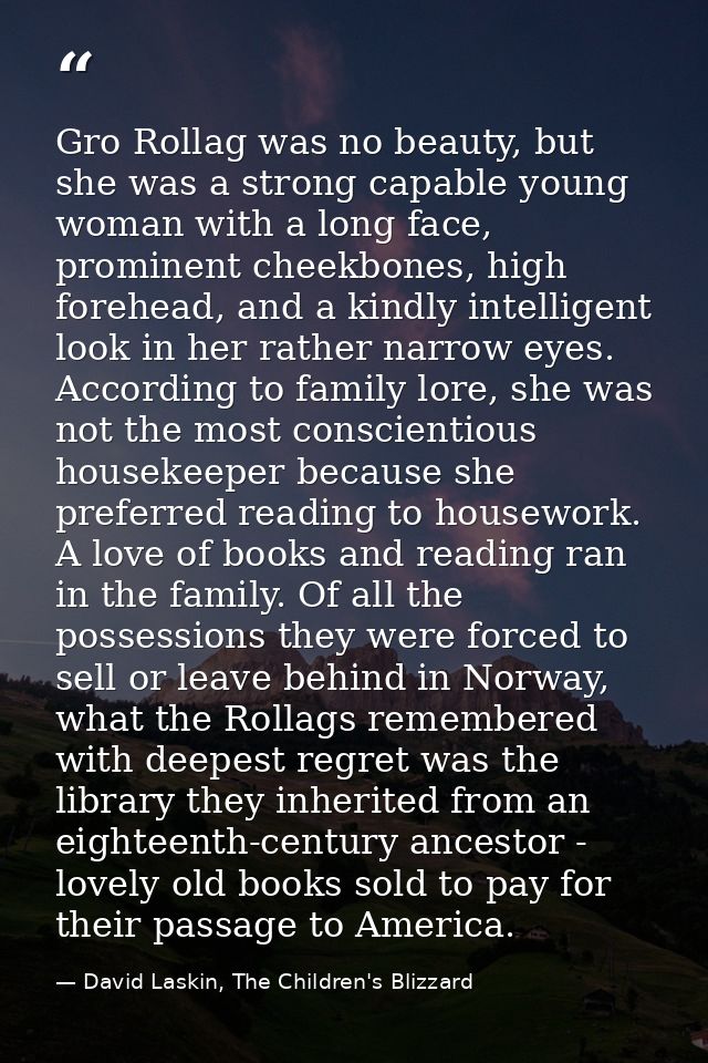 Gro Rollag was no beauty, but she was a strong capable young woman with a long face, prominent cheekbones, high forehead — David Laskin, The Children's Blizzard