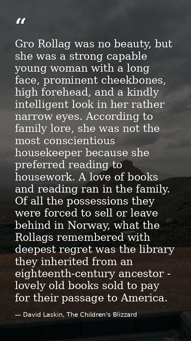 Gro Rollag was no beauty, but she was a strong capable young woman with a long face, prominent cheekbones, high forehead — David Laskin, The Children's Blizzard