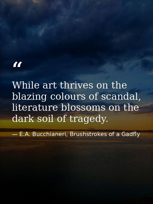 While art thrives on the blazing colours of scandal, literature blossoms on the dark soil of tragedy. — E.A. Bucchianeri, Brushstrokes of a Gadfly