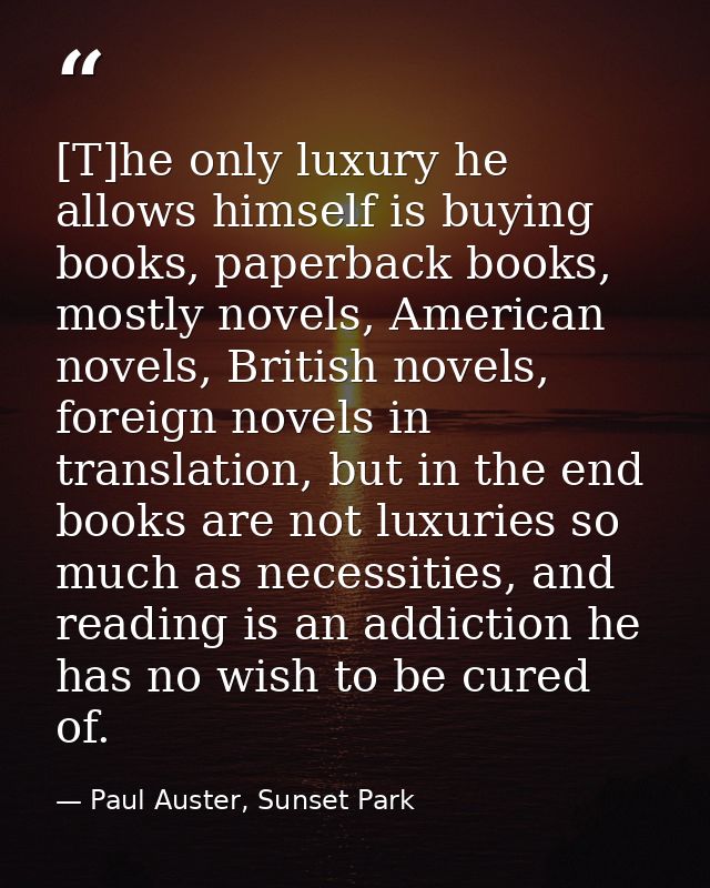 [T]he only luxury he allows himself is buying books, paperback books, mostly novels, American novels, British novels, fo — Paul Auster, Sunset Park