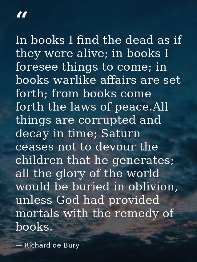 In books I find the dead as if they were alive; in books I foresee things to come; in books warlike affairs are set fort — Richard de Bury