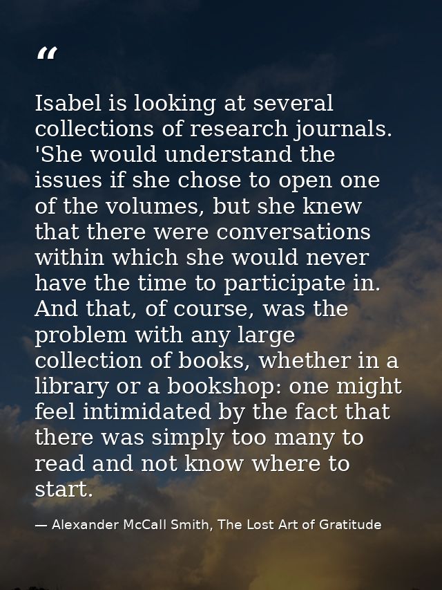 Isabel is looking at several collections of research journals. 'She would understand the issues if she chose to open one — Alexander McCall Smith, The Lost Art of Gratitude