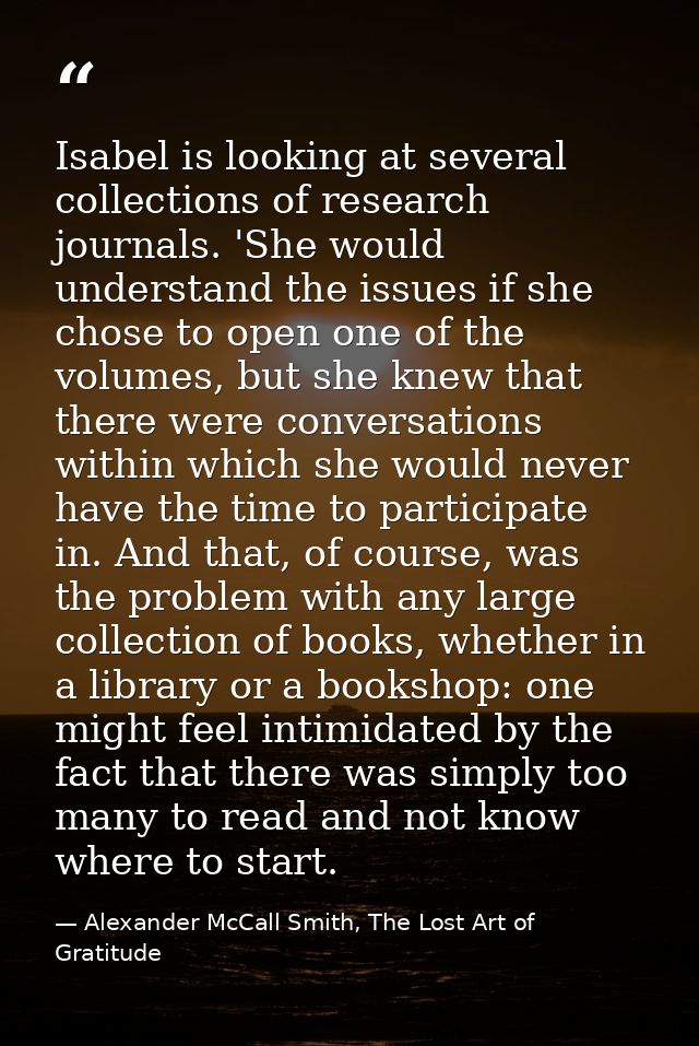 Isabel is looking at several collections of research journals. 'She would understand the issues if she chose to open one — Alexander McCall Smith, The Lost Art of Gratitude