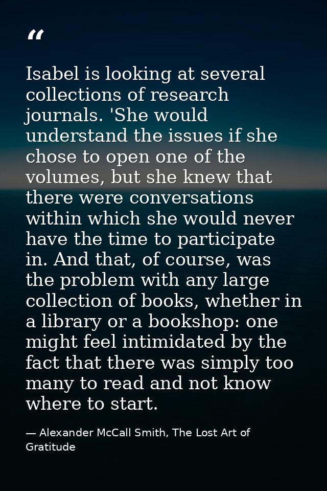 Isabel is looking at several collections of research journals. 'She would understand the issues if she chose to open one — Alexander McCall Smith, The Lost Art of Gratitude