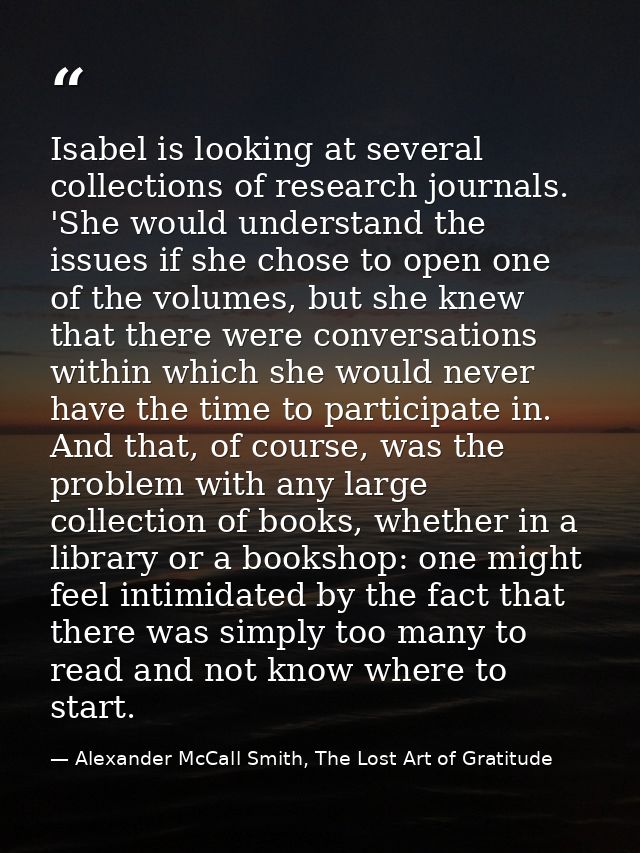 Isabel is looking at several collections of research journals. 'She would understand the issues if she chose to open one — Alexander McCall Smith, The Lost Art of Gratitude
