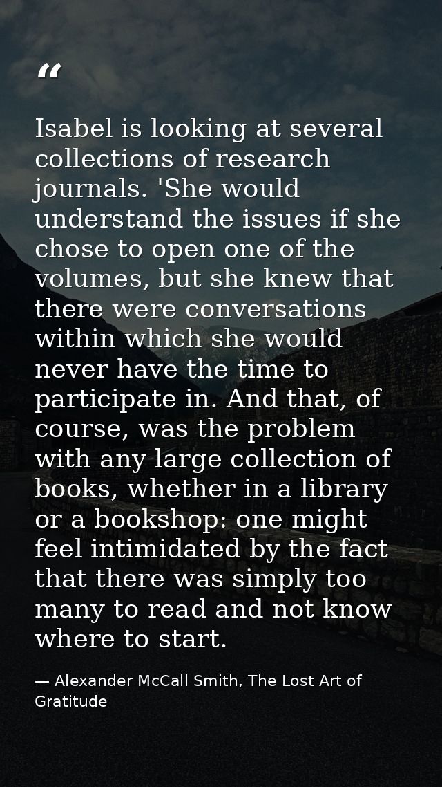 Isabel is looking at several collections of research journals. 'She would understand the issues if she chose to open one — Alexander McCall Smith, The Lost Art of Gratitude