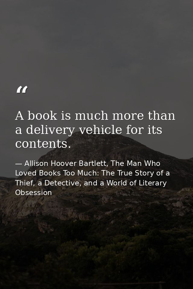 A book is much more than a delivery vehicle for its contents. — Allison Hoover Bartlett, The Man Who Loved Books Too Much: The True Story of a Thief, a Detective, and a World of Literary Obsession