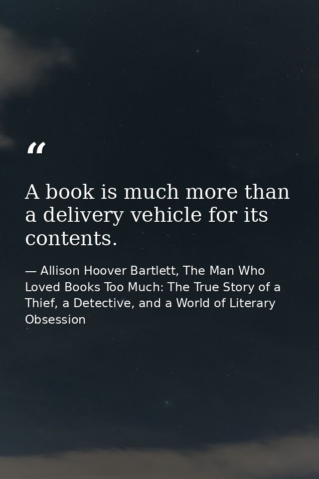 A book is much more than a delivery vehicle for its contents. — Allison Hoover Bartlett, The Man Who Loved Books Too Much: The True Story of a Thief, a Detective, and a World of Literary Obsession