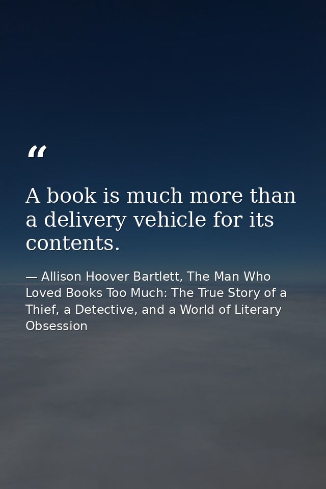 A book is much more than a delivery vehicle for its contents. — Allison Hoover Bartlett, The Man Who Loved Books Too Much: The True Story of a Thief, a Detective, and a World of Literary Obsession