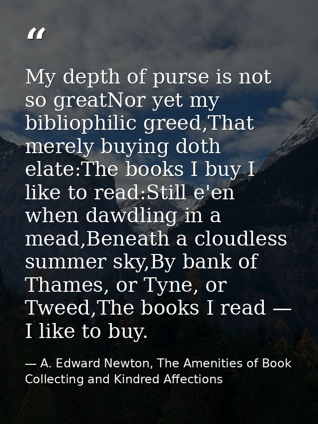 My depth of purse is not so greatNor yet my bibliophilic greed,That merely buying doth elate:The books I buy I like to r — A. Edward Newton, The Amenities of Book Collecting and Kindred Affections