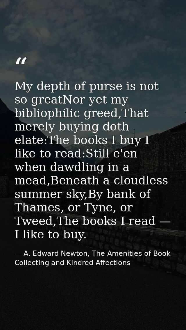 My depth of purse is not so greatNor yet my bibliophilic greed,That merely buying doth elate:The books I buy I like to r — A. Edward Newton, The Amenities of Book Collecting and Kindred Affections