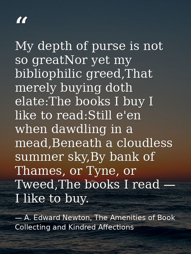 My depth of purse is not so greatNor yet my bibliophilic greed,That merely buying doth elate:The books I buy I like to r — A. Edward Newton, The Amenities of Book Collecting and Kindred Affections
