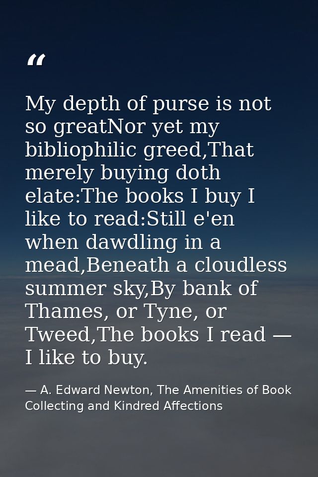 My depth of purse is not so greatNor yet my bibliophilic greed,That merely buying doth elate:The books I buy I like to r — A. Edward Newton, The Amenities of Book Collecting and Kindred Affections