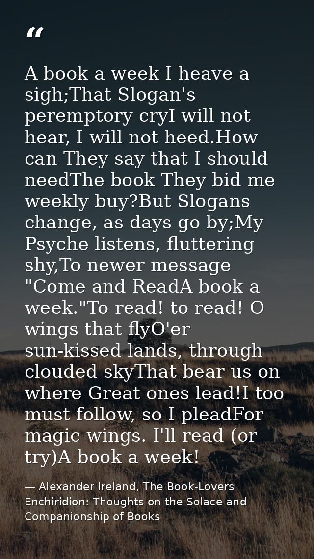 A book a week I heave a sigh;That Slogan's peremptory cryI will not hear, I will not heed.How can They say that I should — Alexander Ireland, The Book-Lovers Enchiridion: Thoughts on the Solace and Companionship of Books