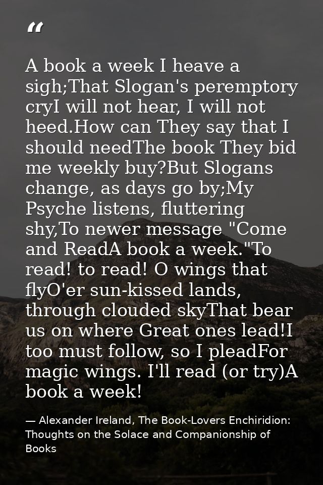 A book a week I heave a sigh;That Slogan's peremptory cryI will not hear, I will not heed.How can They say that I should — Alexander Ireland, The Book-Lovers Enchiridion: Thoughts on the Solace and Companionship of Books
