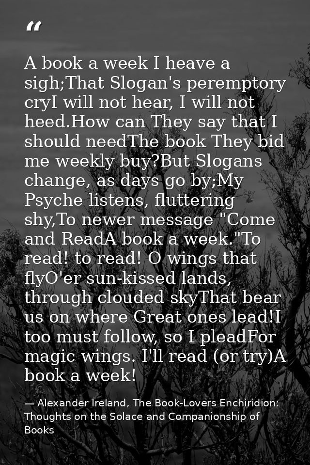 A book a week I heave a sigh;That Slogan's peremptory cryI will not hear, I will not heed.How can They say that I should — Alexander Ireland, The Book-Lovers Enchiridion: Thoughts on the Solace and Companionship of Books