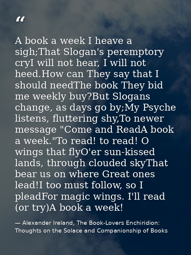 A book a week I heave a sigh;That Slogan's peremptory cryI will not hear, I will not heed.How can They say that I should — Alexander Ireland, The Book-Lovers Enchiridion: Thoughts on the Solace and Companionship of Books