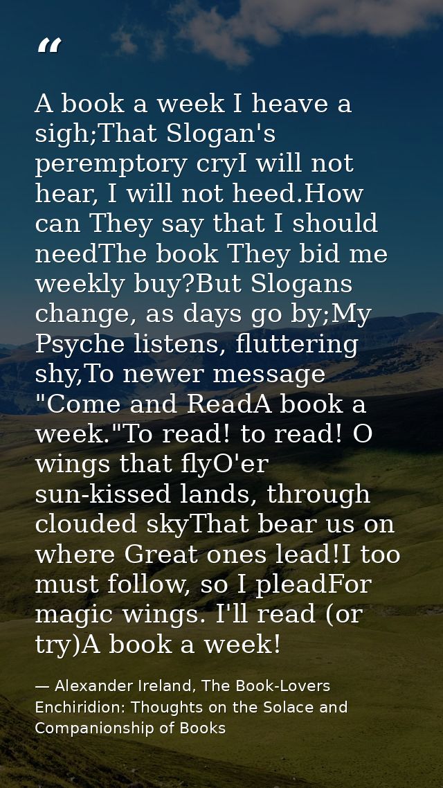 A book a week I heave a sigh;That Slogan's peremptory cryI will not hear, I will not heed.How can They say that I should — Alexander Ireland, The Book-Lovers Enchiridion: Thoughts on the Solace and Companionship of Books