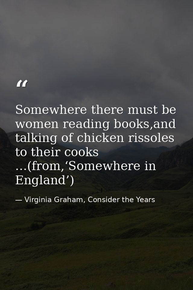 Somewhere there must be women reading books,and talking of chicken rissoles to their cooks …(from,‘Somewhere in England’ — Virginia Graham, Consider the Years