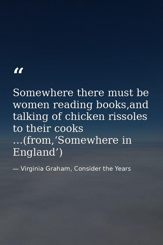 Somewhere there must be women reading books,and talking of chicken rissoles to their cooks …(from,‘Somewhere in England’ — Virginia Graham, Consider the Years
