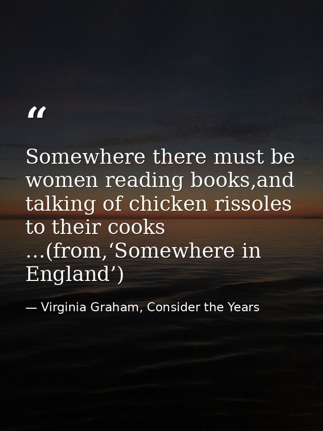 Somewhere there must be women reading books,and talking of chicken rissoles to their cooks …(from,‘Somewhere in England’ — Virginia Graham, Consider the Years