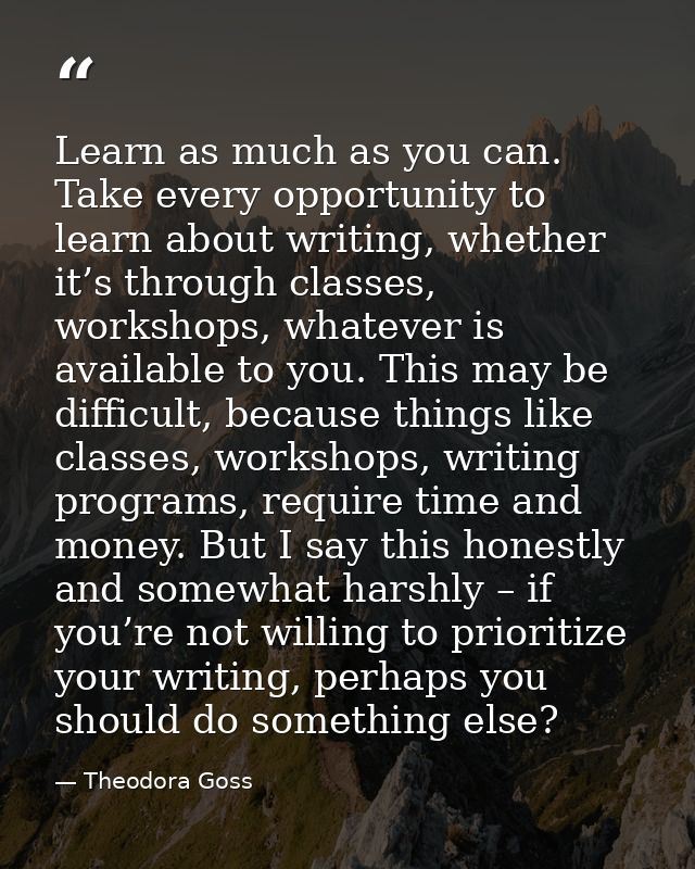 Learn as much as you can. Take every opportunity to learn about writing, whether it’s through classes, workshops, whatev — Theodora Goss