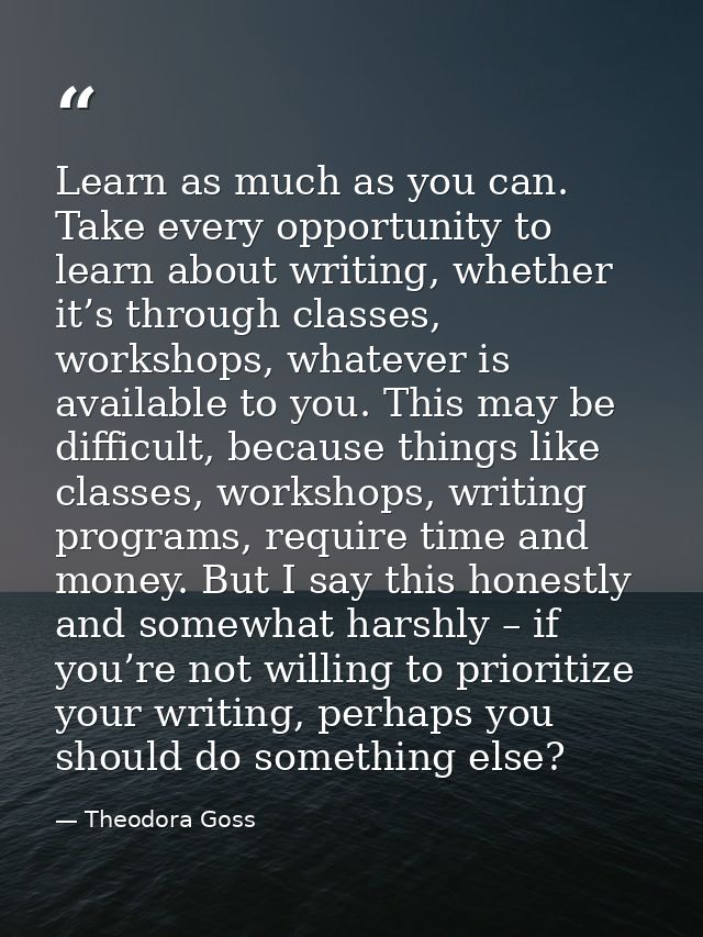 Learn as much as you can. Take every opportunity to learn about writing, whether it’s through classes, workshops, whatev — Theodora Goss