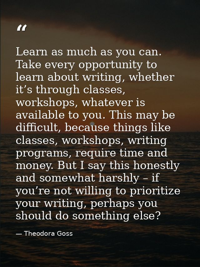 Learn as much as you can. Take every opportunity to learn about writing, whether it’s through classes, workshops, whatev — Theodora Goss