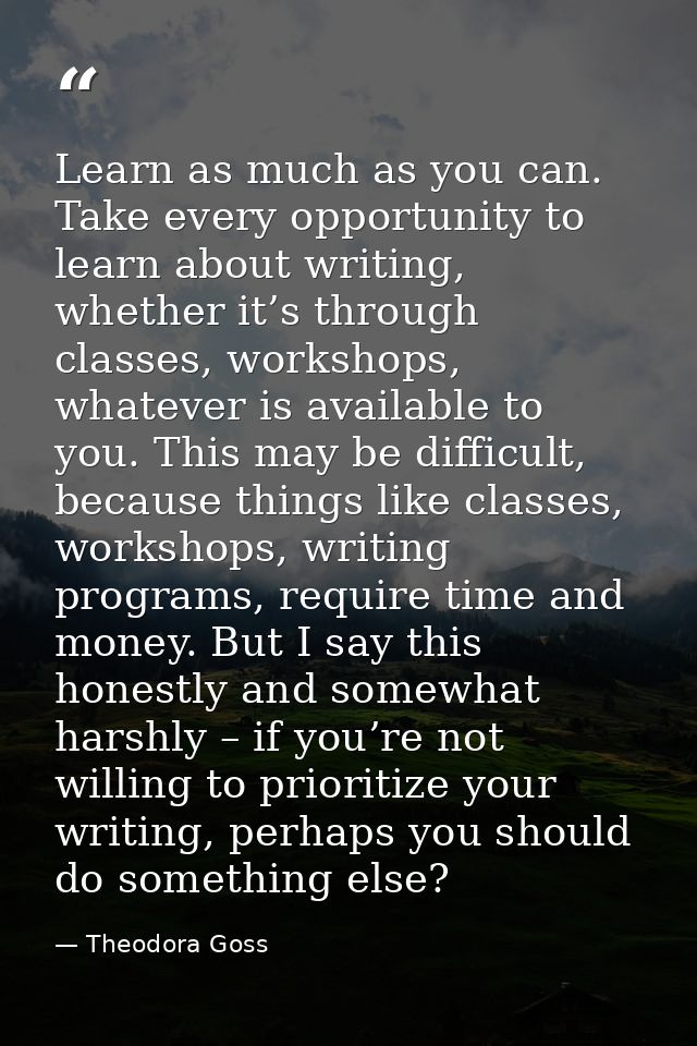 Learn as much as you can. Take every opportunity to learn about writing, whether it’s through classes, workshops, whatev — Theodora Goss