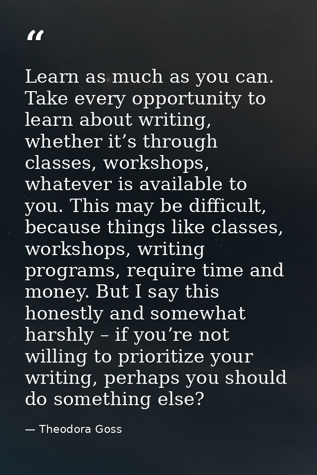 Learn as much as you can. Take every opportunity to learn about writing, whether it’s through classes, workshops, whatev — Theodora Goss