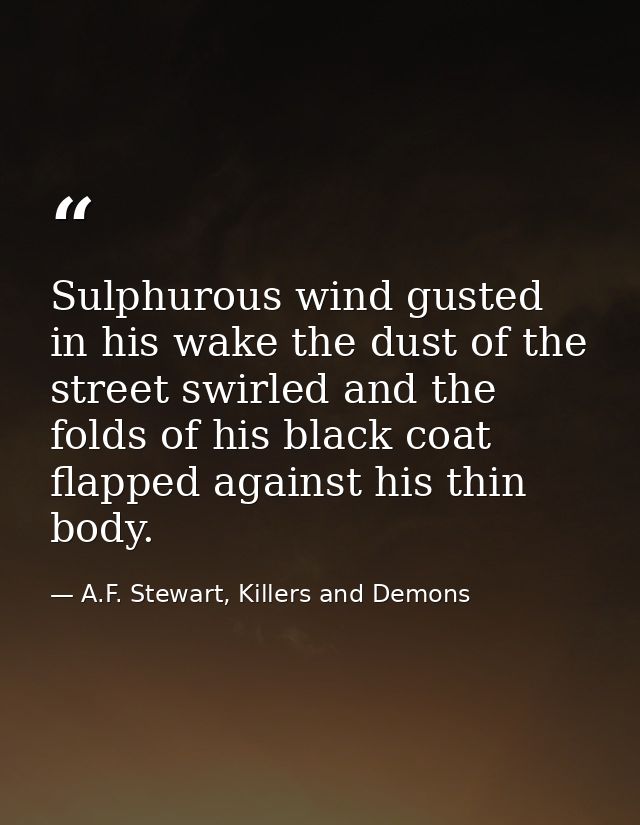 Sulphurous wind gusted in his wake the dust of the street swirled and the folds of his black coat flapped against his th — A.F. Stewart, Killers and Demons