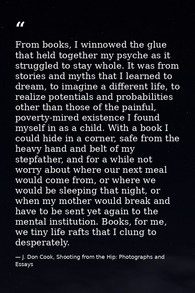 From books, I winnowed the glue that held together my psyche as it struggled to stay whole. It was from stories and myth — J. Don Cook, Shooting from the Hip: Photographs and Essays