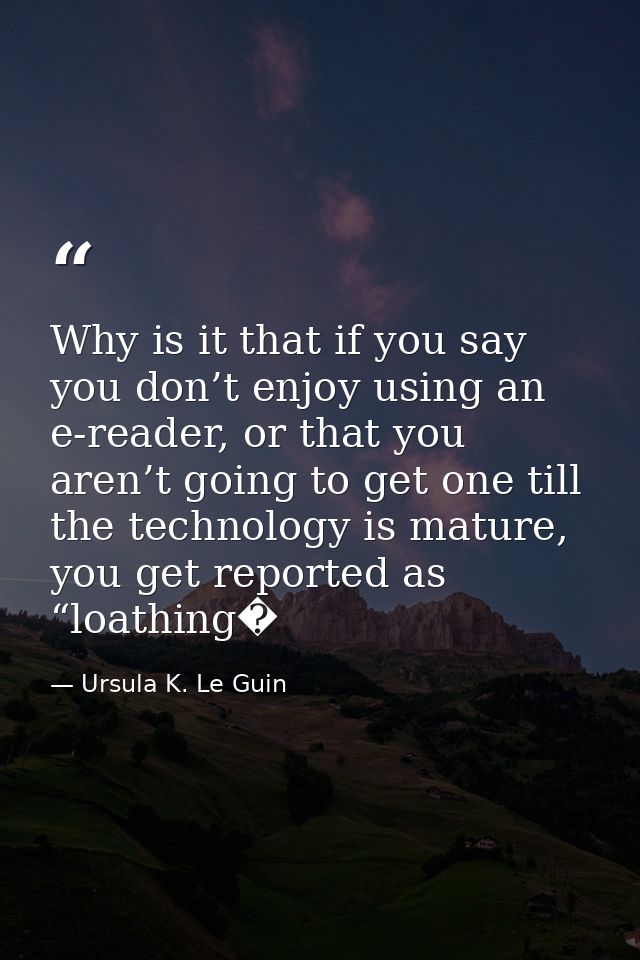 Why is it that if you say you don’t enjoy using an e-reader, or that you aren’t going to get one till the technology is  — Ursula K. Le Guin