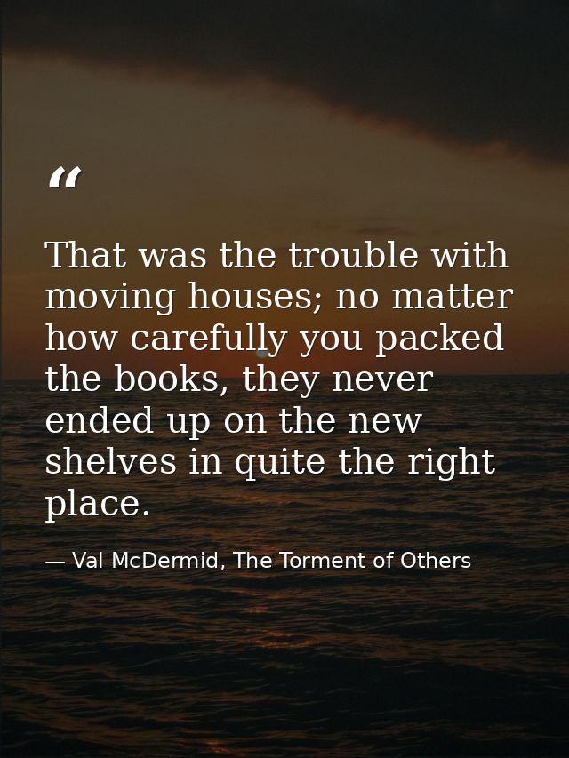 That was the trouble with moving houses; no matter how carefully you packed the books, they never ended up on the new sh — Val McDermid, The Torment of Others
