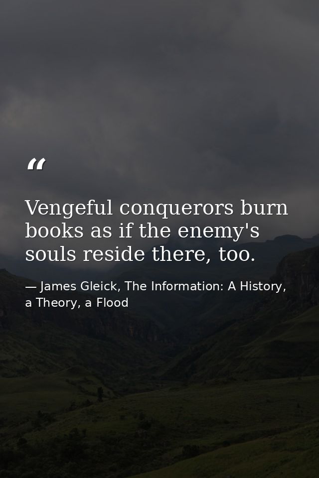 Vengeful conquerors burn books as if the enemy's souls reside there, too. — James Gleick, The Information: A History, a Theory, a Flood
