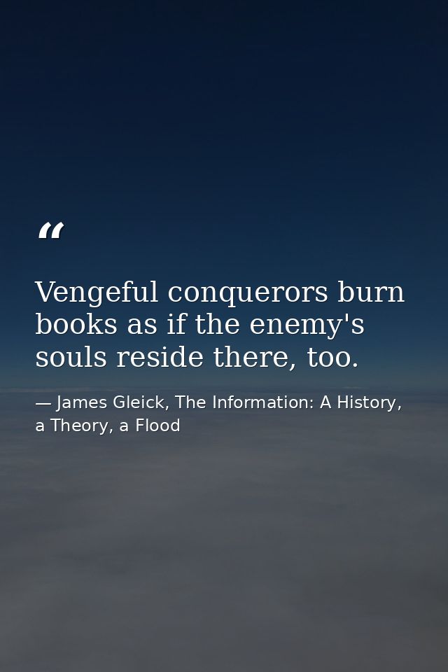 Vengeful conquerors burn books as if the enemy's souls reside there, too. — James Gleick, The Information: A History, a Theory, a Flood