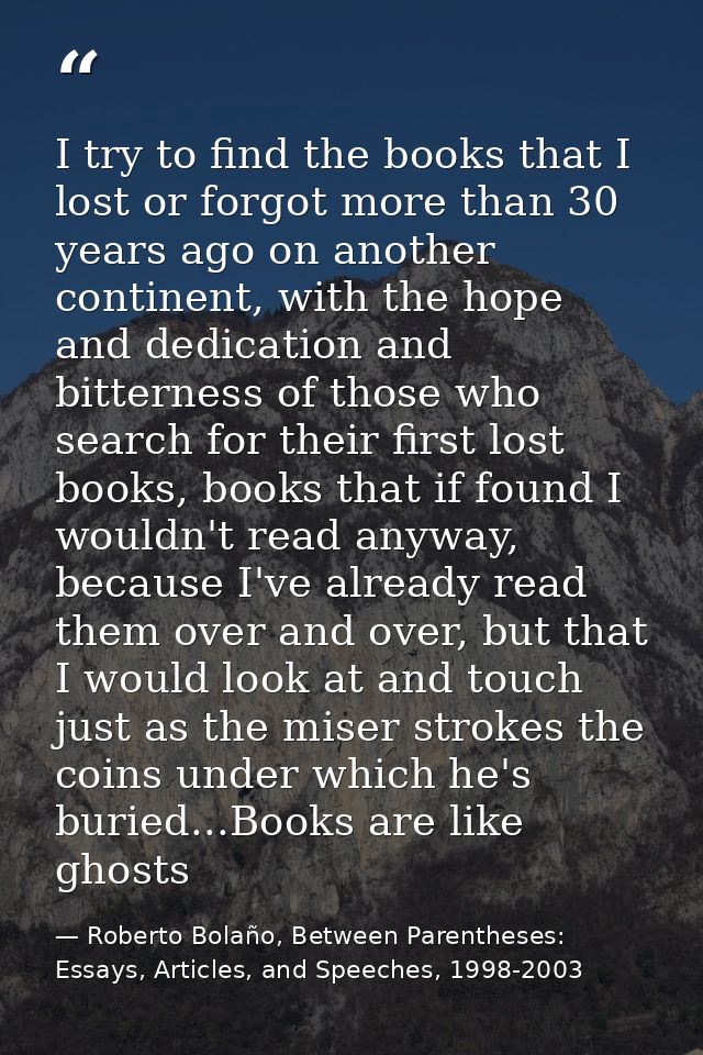 I try to find the books that I lost or forgot more than 30 years ago on another continent, with the hope and dedication  — Roberto Bolaño, Between Parentheses: Essays, Articles, and Speeches, 1998-2003