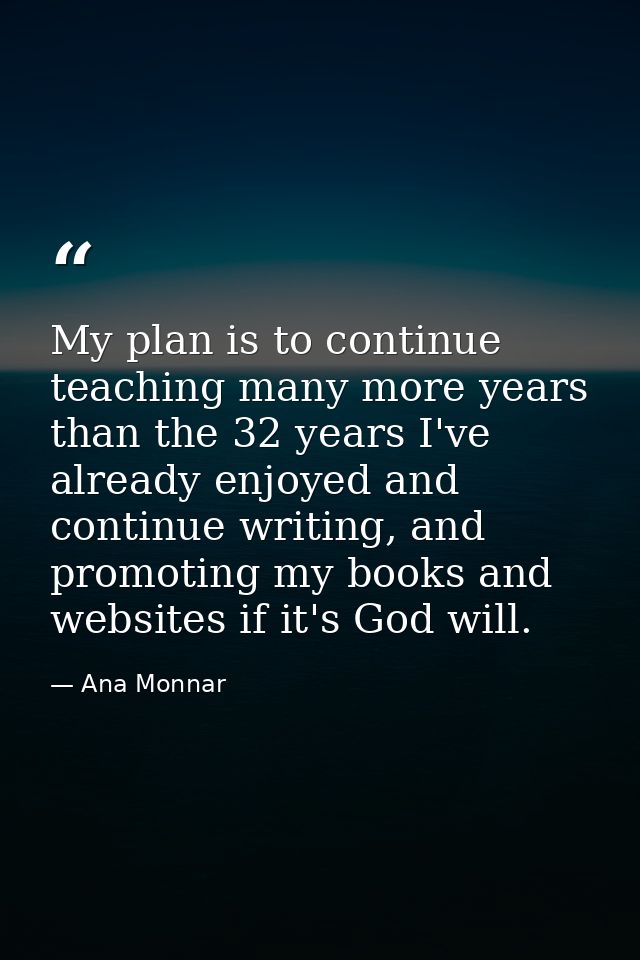 My plan is to continue teaching many more years than the 32 years I've already enjoyed and continue writing, and promoti — Ana Monnar