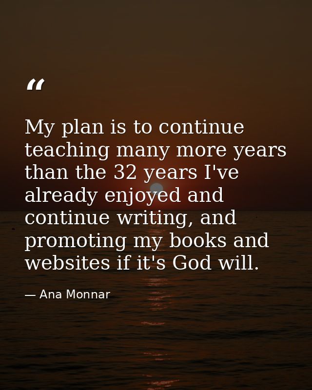 My plan is to continue teaching many more years than the 32 years I've already enjoyed and continue writing, and promoti — Ana Monnar