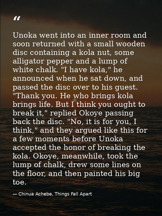 Unoka went into an inner room and soon returned with a small wooden disc containing a kola nut, some alligator pepper an — Chinua Achebe, Things Fall Apart