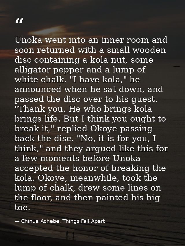 Unoka went into an inner room and soon returned with a small wooden disc containing a kola nut, some alligator pepper an — Chinua Achebe, Things Fall Apart