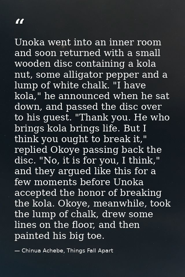 Unoka went into an inner room and soon returned with a small wooden disc containing a kola nut, some alligator pepper an — Chinua Achebe, Things Fall Apart