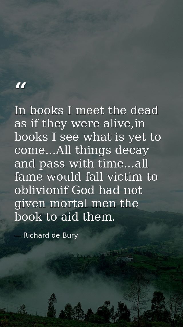 In books I meet the dead as if they were alive,in books I see what is yet to come...All things decay and pass with time. — Richard de Bury