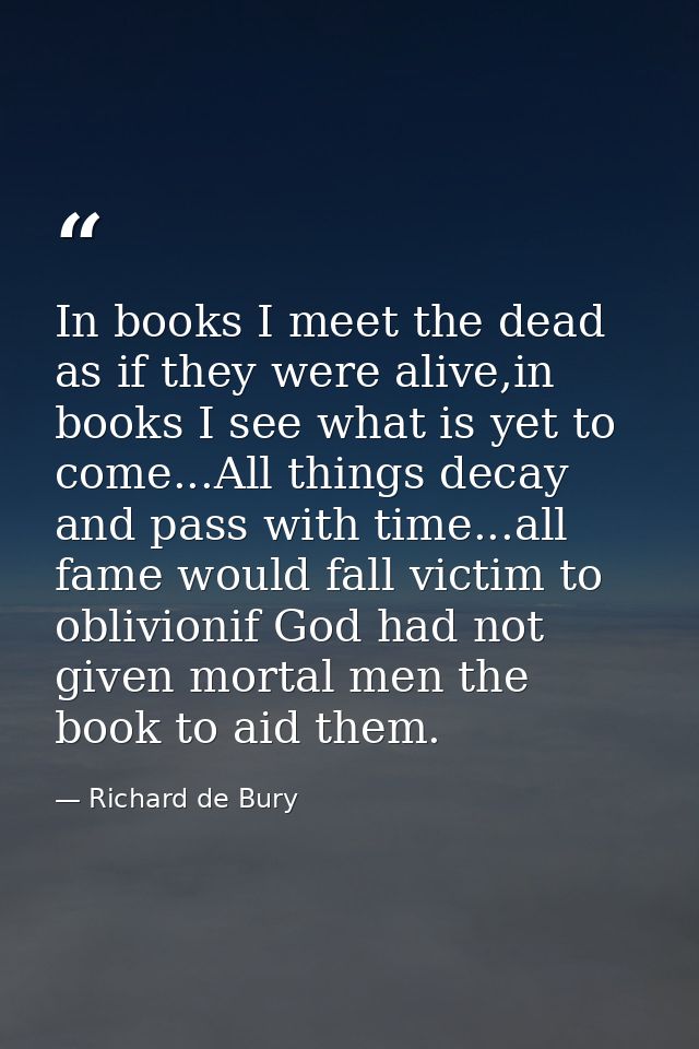 In books I meet the dead as if they were alive,in books I see what is yet to come...All things decay and pass with time. — Richard de Bury
