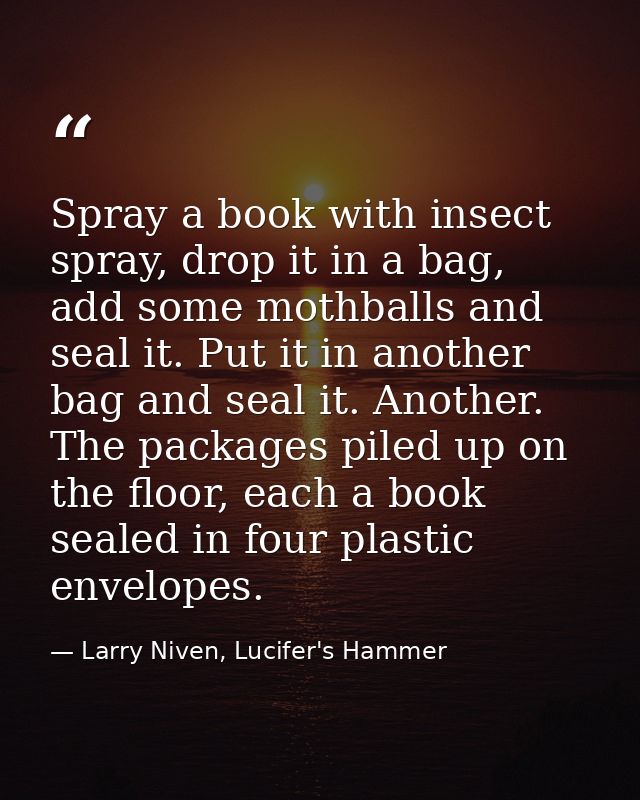Spray a book with insect spray, drop it in a bag, add some mothballs and seal it. Put it in another bag and seal it. Ano — Larry Niven, Lucifer's Hammer