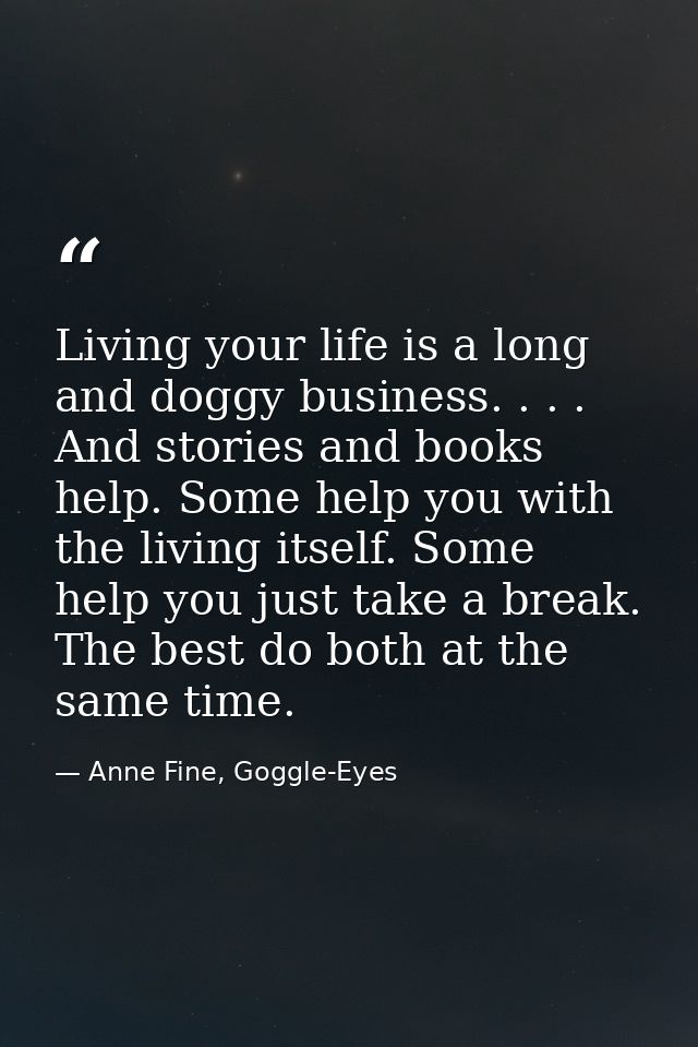 Living your life is a long and doggy business. . . . And stories and books help. Some help you with the living itself. S — Anne Fine, Goggle-Eyes