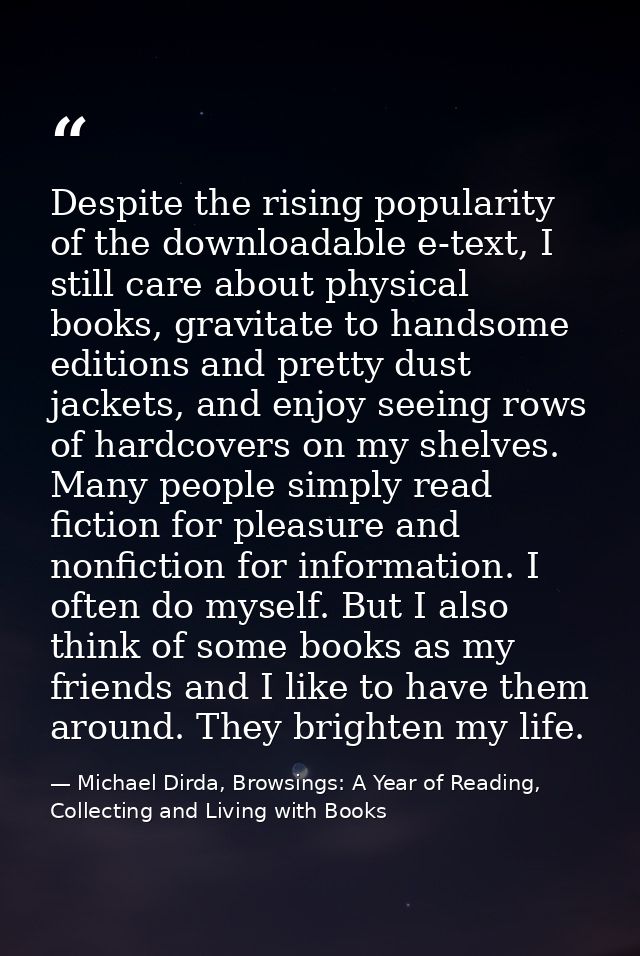 Despite the rising popularity of the downloadable e-text, I still care about physical books, gravitate to handsome editi — Michael Dirda, Browsings: A Year of Reading, Collecting and Living with Books