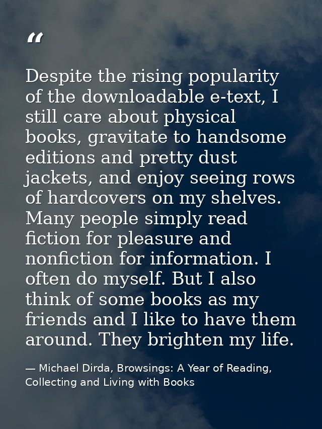 Despite the rising popularity of the downloadable e-text, I still care about physical books, gravitate to handsome editi — Michael Dirda, Browsings: A Year of Reading, Collecting and Living with Books